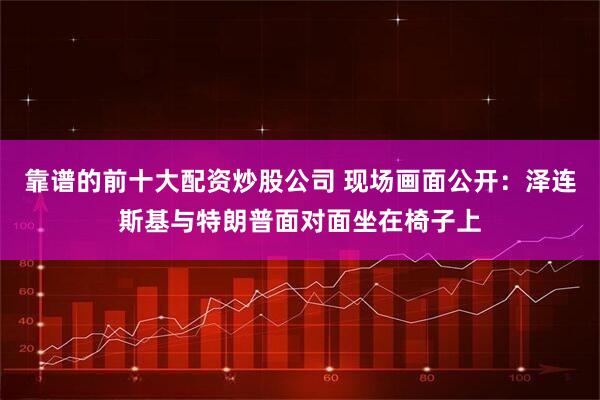 靠谱的前十大配资炒股公司 现场画面公开：泽连斯基与特朗普面对面坐在椅子上