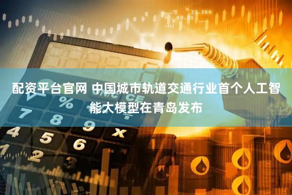 配资平台官网 中国城市轨道交通行业首个人工智能大模型在青岛发布