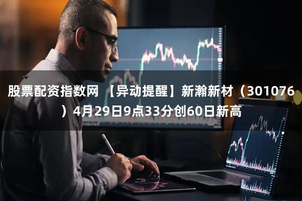 股票配资指数网 【异动提醒】新瀚新材（301076）4月29日9点33分创60日新高