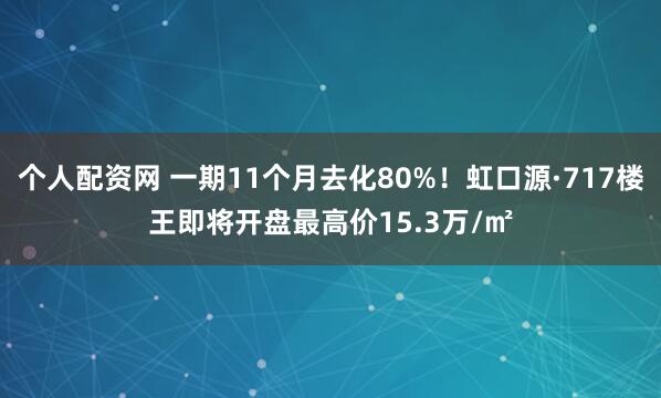 个人配资网 一期11个月去化80%！虹口源·717楼王即将开盘最高价15.3万/㎡