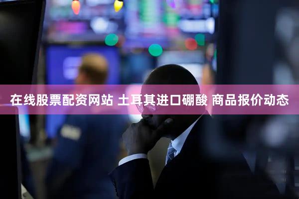 在线股票配资网站 土耳其进口硼酸 商品报价动态