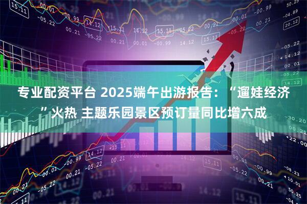 专业配资平台 2025端午出游报告：“遛娃经济”火热 主题乐园景区预订量同比增六成
