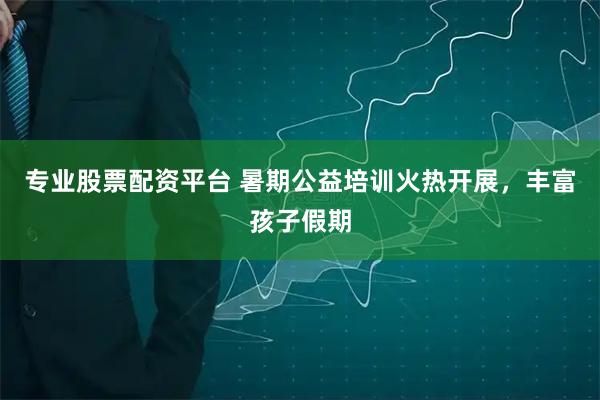 专业股票配资平台 暑期公益培训火热开展，丰富孩子假期