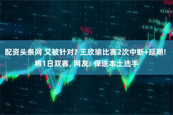 配资头条网 又被针对? 王欣瑜比赛2次中断+延期! 将1日双赛, 网友: 保送本土选手