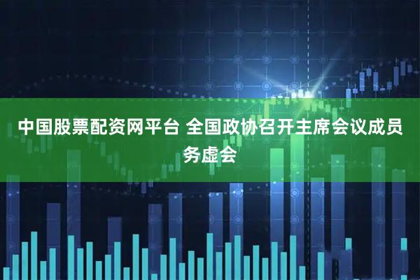 中国股票配资网平台 全国政协召开主席会议成员务虚会