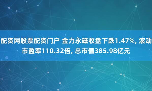配资网股票配资门户 金力永磁收盘下跌1.47%, 滚动市盈率110.32倍, 总市值385.98亿元