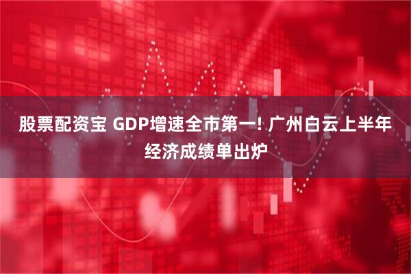 股票配资宝 GDP增速全市第一! 广州白云上半年经济成绩单出炉