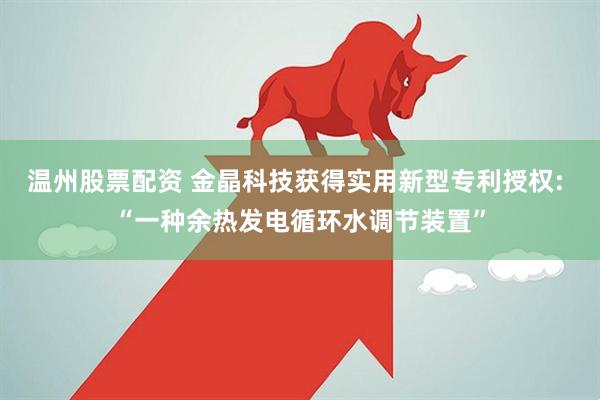 温州股票配资 金晶科技获得实用新型专利授权: “一种余热发电循环水调节装置”