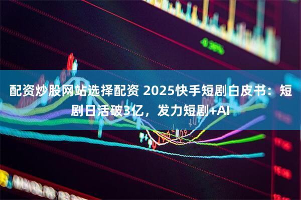 配资炒股网站选择配资 2025快手短剧白皮书：短剧日活破3亿，发力短剧+AI