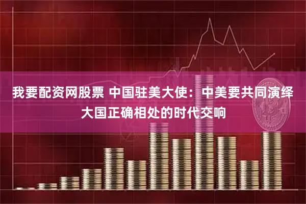 我要配资网股票 中国驻美大使：中美要共同演绎大国正确相处的时代交响