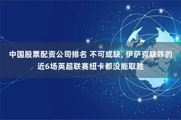中国股票配资公司排名 不可或缺, 伊萨克缺阵的近6场英超联赛纽卡都没能取胜