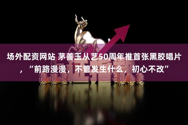 场外配资网站 茅善玉从艺50周年推首张黑胶唱片，“前路漫漫，不管发生什么，初心不改”