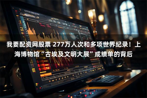 我要配资网股票 277万人次和多项世界纪录！上海博物馆“古埃及文明大展”成绩单的背后